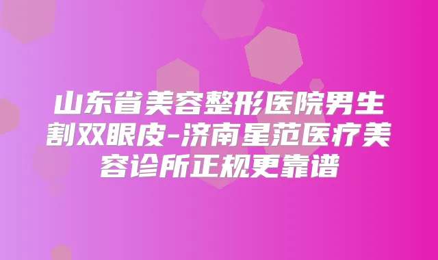 山东省美容整形医院男生割双眼皮-济南星范医疗美容诊所正规更靠谱