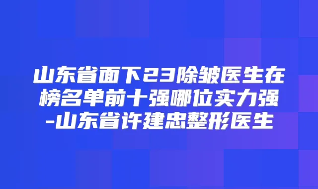 山东省面下23除皱医生在榜名单前十强哪位实力强-山东省许建忠整形医生