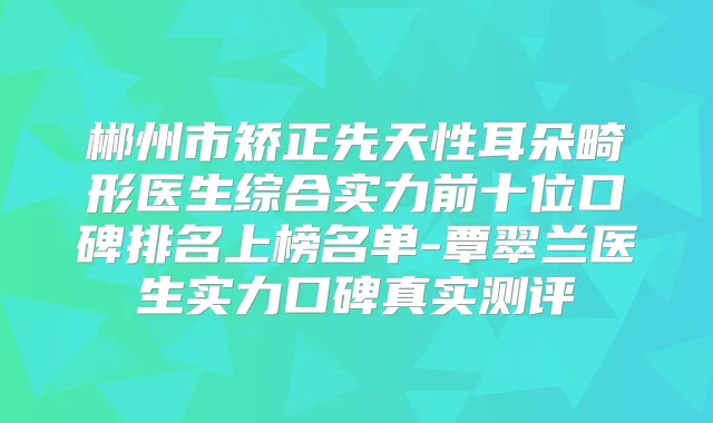 郴州市矫正先天性耳朵畸形医生综合实力前十位口碑排名上榜名单-覃翠兰医生实力口碑真实测评