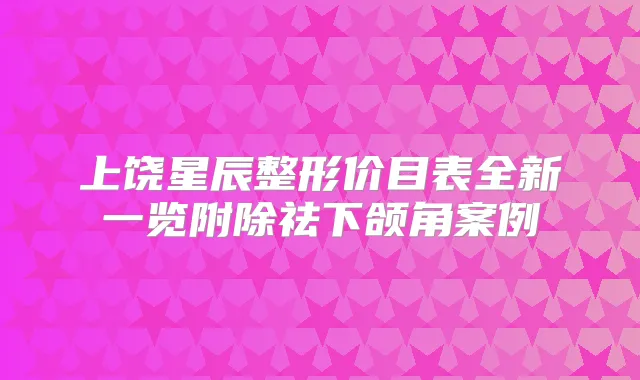 上饶星辰整形价目表全新一览附除祛下颌角案例