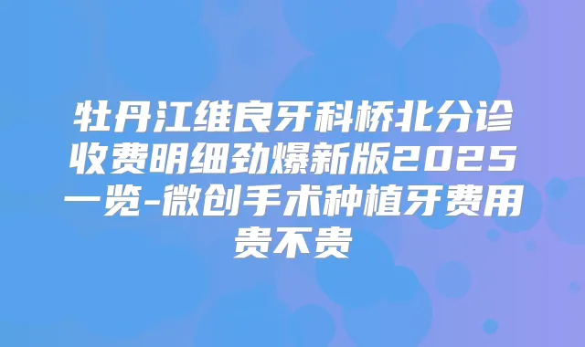 牡丹江维良牙科桥北分诊收费明细劲爆新版2025一览-微创手术种植牙费用贵不贵
