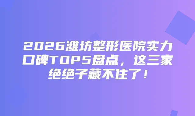 2026潍坊整形医院实力口碑TOP5盘点，这三家绝绝子藏不住了！