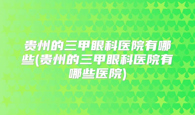 贵州的三甲眼科医院有哪些(贵州的三甲眼科医院有哪些医院)