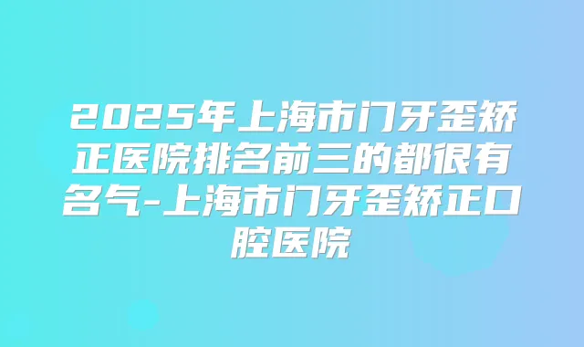 2025年上海市门牙歪矫正医院排名前三的都很有名气-上海市门牙歪矫正口腔医院