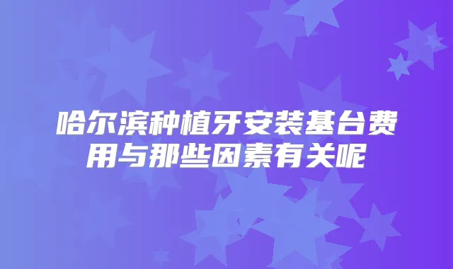 哈尔滨种植牙安装基台费用与那些因素有关呢