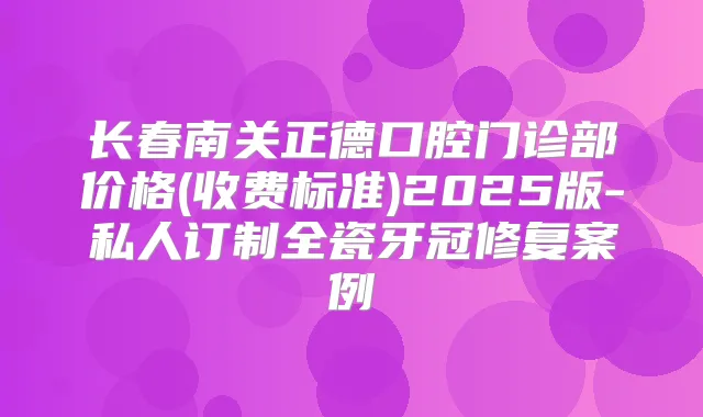 长春南关正德口腔门诊部价格(收费标准)2025版-私人订制全瓷牙冠修复案例
