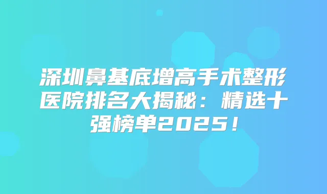 深圳鼻基底增高手术整形医院排名大揭秘：精选十强榜单2025！