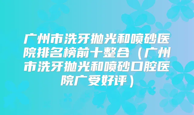 广州市洗牙抛光和喷砂医院排名榜前十整合（广州市洗牙抛光和喷砂口腔医院广受好评）