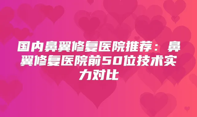 国内鼻翼修复医院推荐：鼻翼修复医院前50位技术实力对比