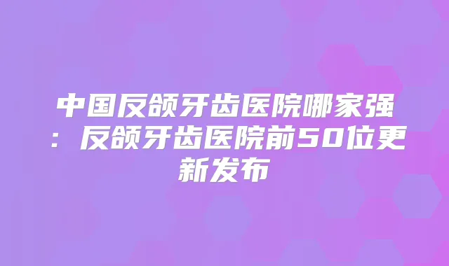 中国反颌牙齿医院哪家强:反颌牙齿医院前50位更新发布