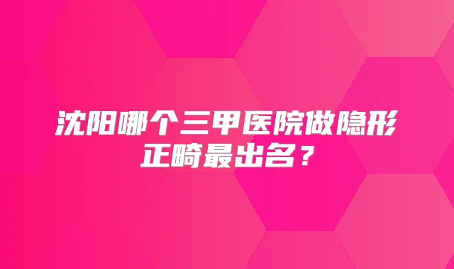 沈阳哪个三甲医院做隐形正畸出名?