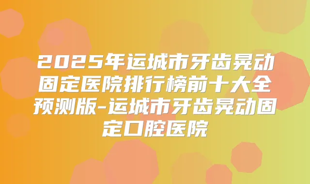 2025年运城市牙齿晃动固定医院排行榜前十大全预测版-运城市牙齿晃动固定口腔医院