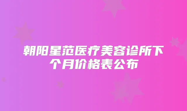 朝阳星范医疗美容诊所下个月价格表公布