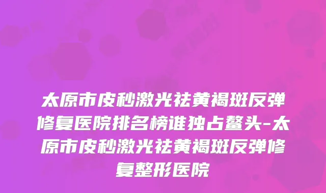 太原市皮秒激光祛黄褐斑反弹修复医院排名榜谁独占鳌头-太原市皮秒激光祛黄褐斑反弹修复整形医院
