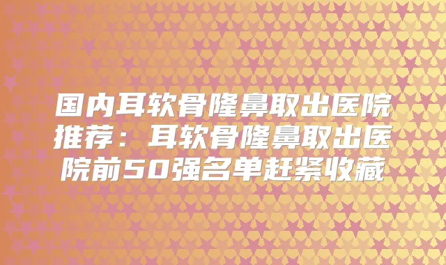 国内耳软骨隆鼻取出医院推荐:耳软骨隆鼻取出医院前50强名单赶紧收藏