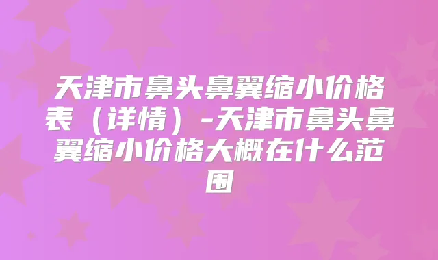 天津市鼻头鼻翼缩小价格表(详情)-天津市鼻头鼻翼缩小价格大概在什么范围