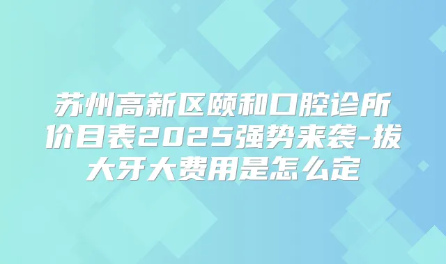 苏州高新区颐和口腔诊所价目表2025强势来袭-拔大牙大费用是怎么定
