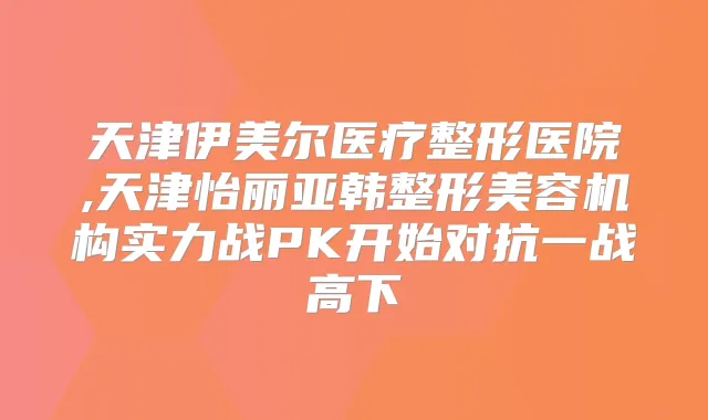 天津伊美尔医疗整形医院,天津怡丽亚韩整形美容机构实力战PK开始对抗一战高下