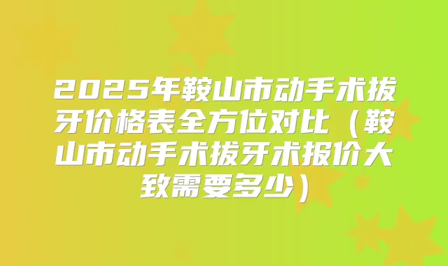2025年鞍山市动手术拔牙价格表全方位对比（鞍山市动手术拔牙术报价大致需要多少）