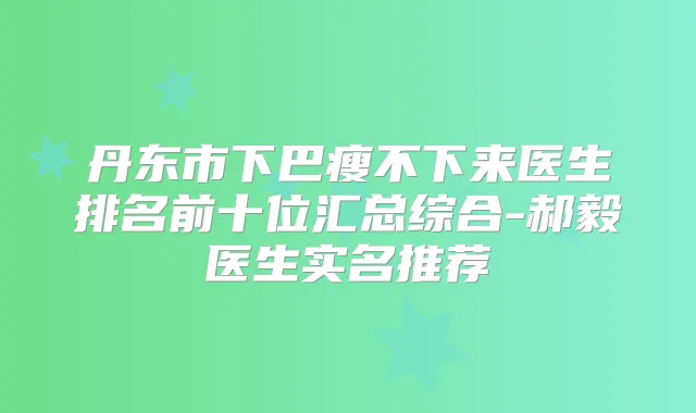 丹东市下巴瘦不下来医生排名前十位汇总综合-郝毅医生实名推荐