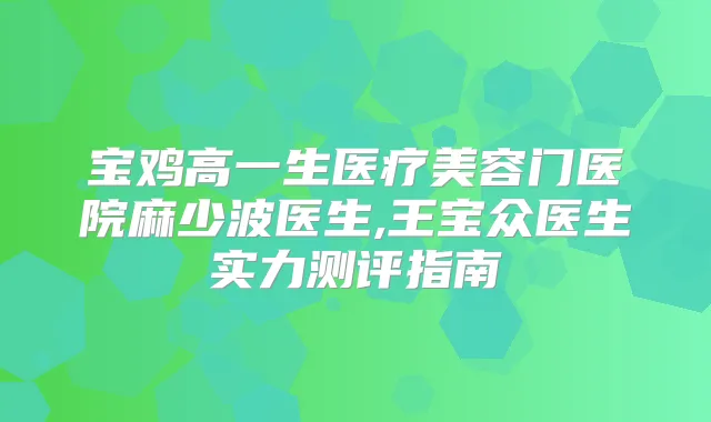 宝鸡高一生医疗美容门医院麻少波医生,王宝众医生实力测评指南