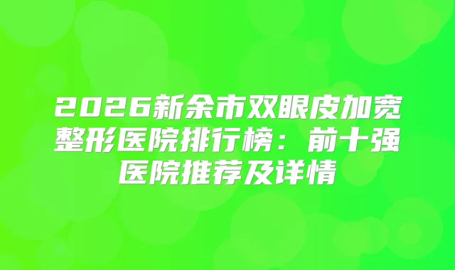 2026新余市双眼皮加宽整形医院排行榜：前十强医院推荐及详情