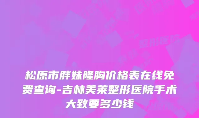 松原市胖妹隆胸价格表在线免费查询-吉林美莱整形医院手术大致要多少钱