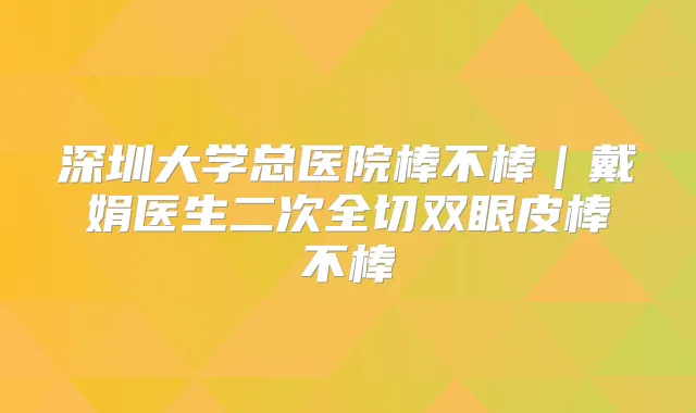 深圳大学总医院棒不棒｜戴娟医生二次全切双眼皮棒不棒