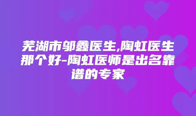 芜湖市邬鑫医生,陶虹医生那个好-陶虹医师是出名靠谱的专家