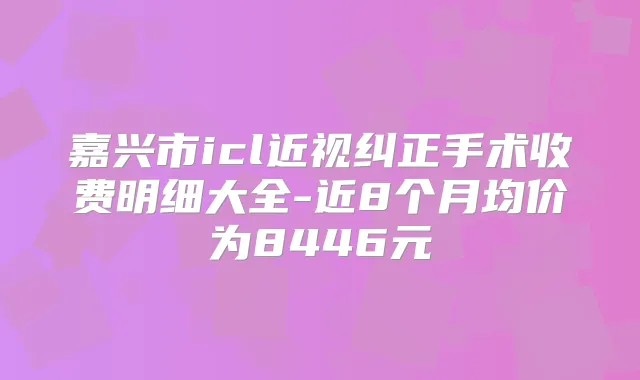 嘉兴市icl近视纠正手术收费明细大全-近8个月均价为8446元