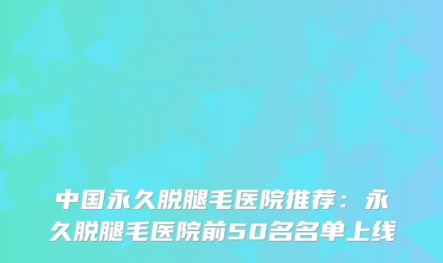 中国永久脱腿毛医院推荐：永久脱腿毛医院前50名名单上线