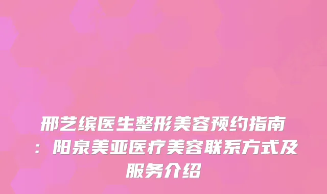 邢艺缤医生整形美容预约指南：阳泉美亚医疗美容联系方式及服务介绍