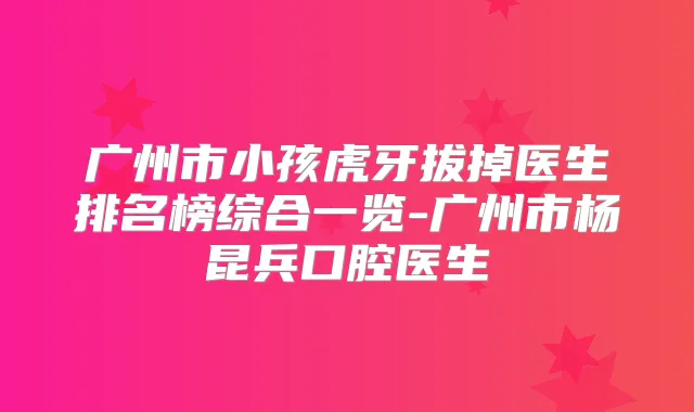 广州市小孩虎牙拔掉医生排名榜综合一览-广州市杨昆兵口腔医生