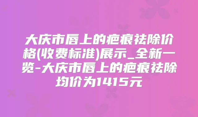 大庆市唇上的疤痕祛除价格(收费标准)展示_全新一览-大庆市唇上的疤痕祛除均价为1415元