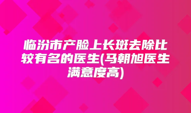 临汾市产脸上长斑去除比较有名的医生(马朝旭医生满意度高)