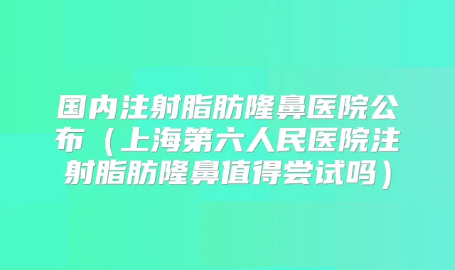 国内注射脂肪隆鼻医院公布（上海第六人民医院注射脂肪隆鼻值得尝试吗）