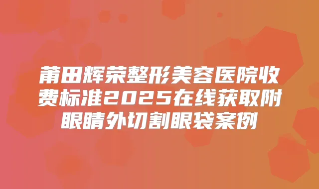 莆田辉荣整形美容医院收费标准2025在线获取附眼睛外切割眼袋案例