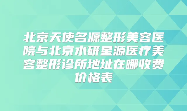 北京天使名源整形美容医院与北京水研星源医疗美容整形诊所地址在哪收费价格表