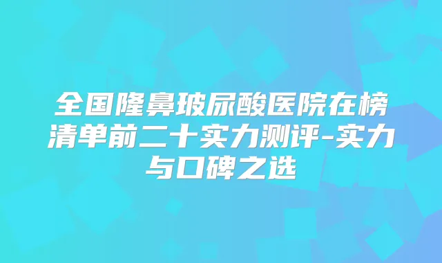 全国隆鼻玻尿酸医院在榜清单前二十实力测评-实力与口碑之选