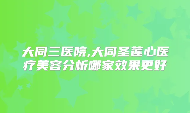 大同三医院,大同圣莲心医疗美容分析哪家效果更好