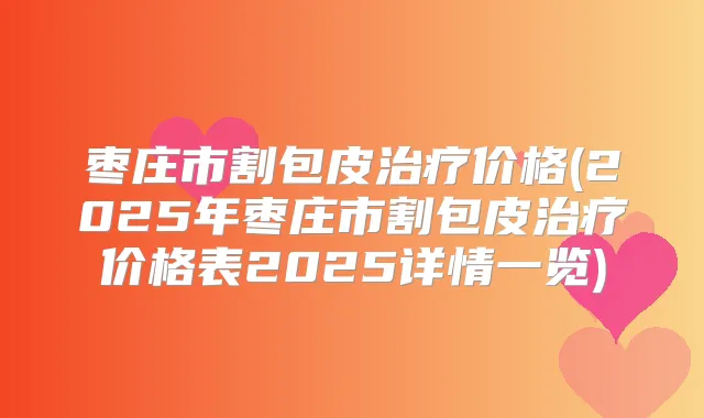 枣庄市割包皮价格(2025年枣庄市割包皮价格表2025详情一览)