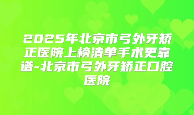 2025年北京市弓外牙矫正医院上榜清单手术更靠谱-北京市弓外牙矫正口腔医院