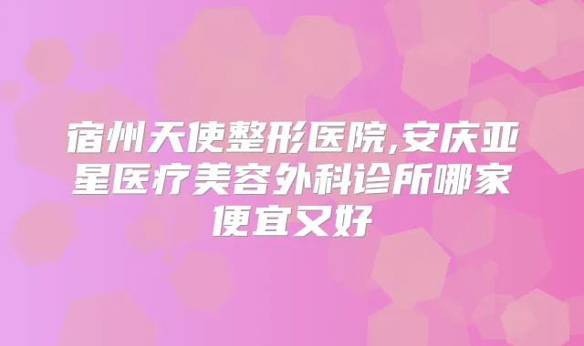 宿州天使整形医院,安庆亚星医疗美容外科诊所哪家便宜又好