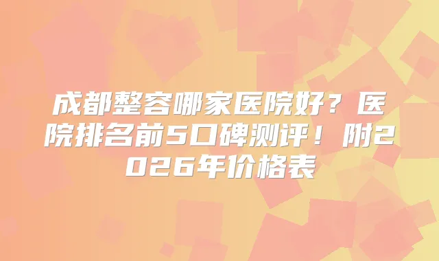 成都整容哪家医院好？医院排名前5口碑测评！附2026年价格表