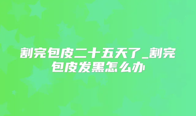 割完包皮二十五天了_割完包皮发黑怎么办
