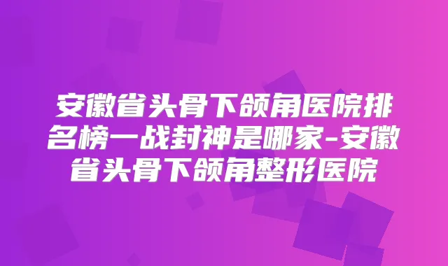 安徽省头骨下颌角医院排名榜一战封神是哪家-安徽省头骨下颌角整形医院
