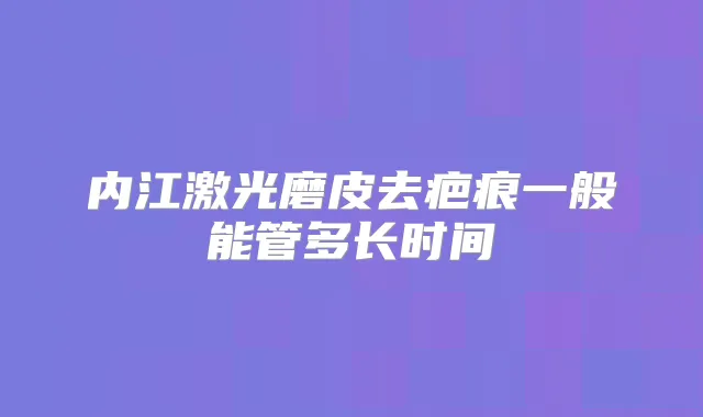 内江激光磨皮去疤痕一般能管多长时间