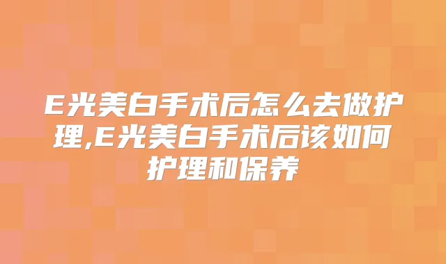 E光美白手术后怎么去做护理,E光美白手术后该如何护理和保养