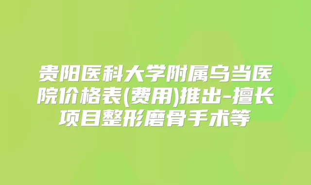 贵阳医科大学附属乌当医院价格表(费用)推出-擅长项目整形磨骨手术等