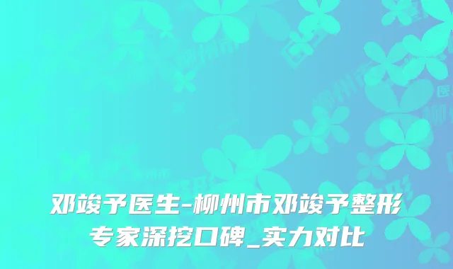 邓竣予医生-柳州市邓竣予整形专家深挖口碑_实力对比